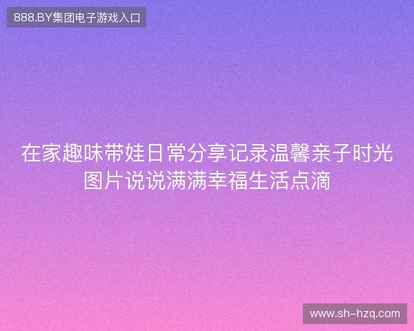 在家趣味带娃日常分享记录温馨亲子时光图片说说满满幸福生活点滴