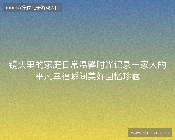 镜头里的家庭日常温馨时光记录一家人的平凡幸福瞬间美好回忆珍藏