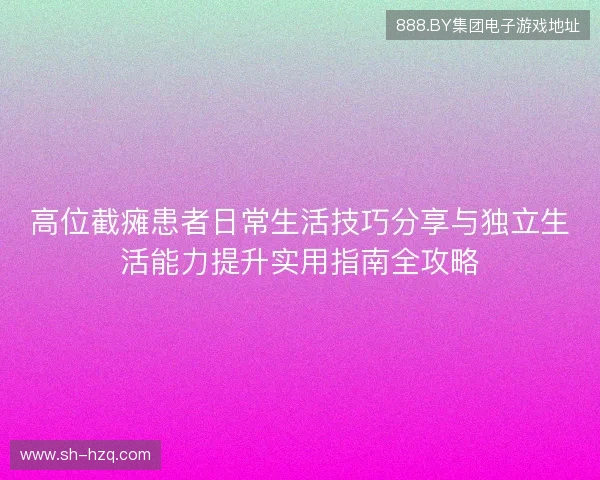 高位截瘫患者日常生活技巧分享与独立生活能力提升实用指南全攻略