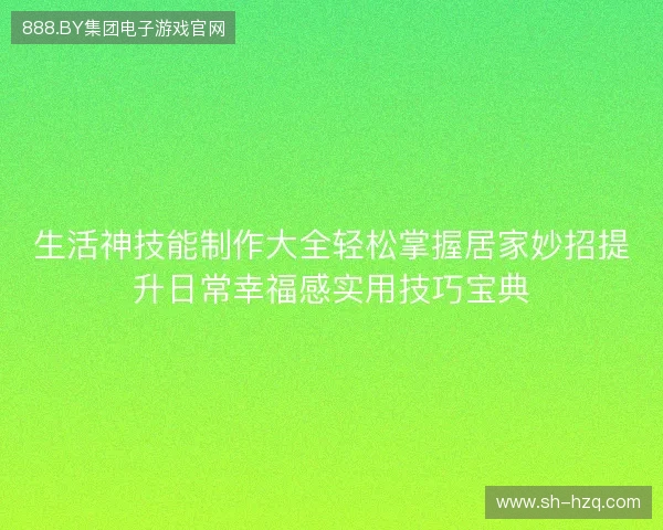 生活神技能制作大全轻松掌握居家妙招提升日常幸福感实用技巧宝典