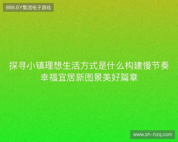 探寻小镇理想生活方式是什么构建慢节奏幸福宜居新图景美好篇章
